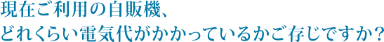 現在ご利用の自販機、どれくらい電気代がかかっているかご存じですか？